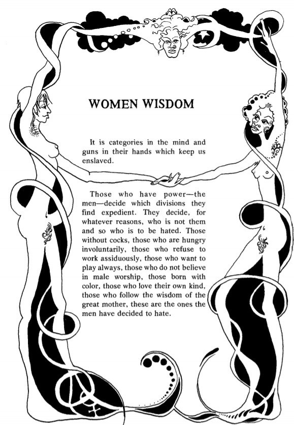 text reading 'WOMEN WISDOM It is categories in the mind and guns in their hands which keep us enslaved. Those who have power—the men—decide which divisions they find expedient. They decide, for whatever reasons, who is not them and so who is to be hated. Those without cocks, those who are hungry involuntarily, those who refuse to work assiduously, those who want to play always, those who do not believe in male worship, those born with color, those who love their own kind, those who follow the wisdom of the great mother, these are the ones the men have decided to hate.' In the borders of the text are two women standing opposite one another; they are naked, and their hands and legs stretch into abstract patterns at the top and bottom of the page while they hold one another's hands in the middle of the page. There is a face in the top middle of the page