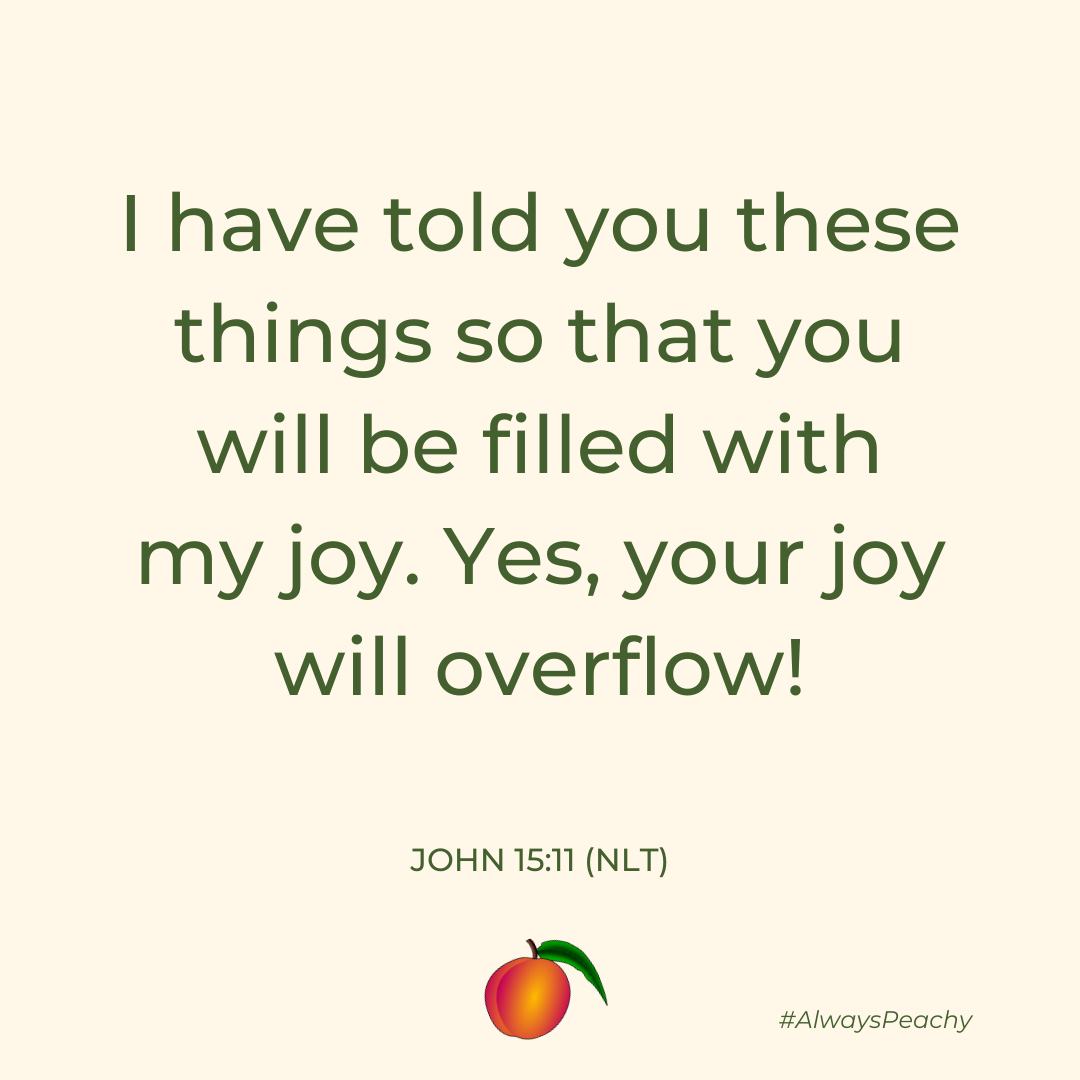 I have told you these things so that you will be filled with my joy. Yes, your joy will overflow! (John 15:11)