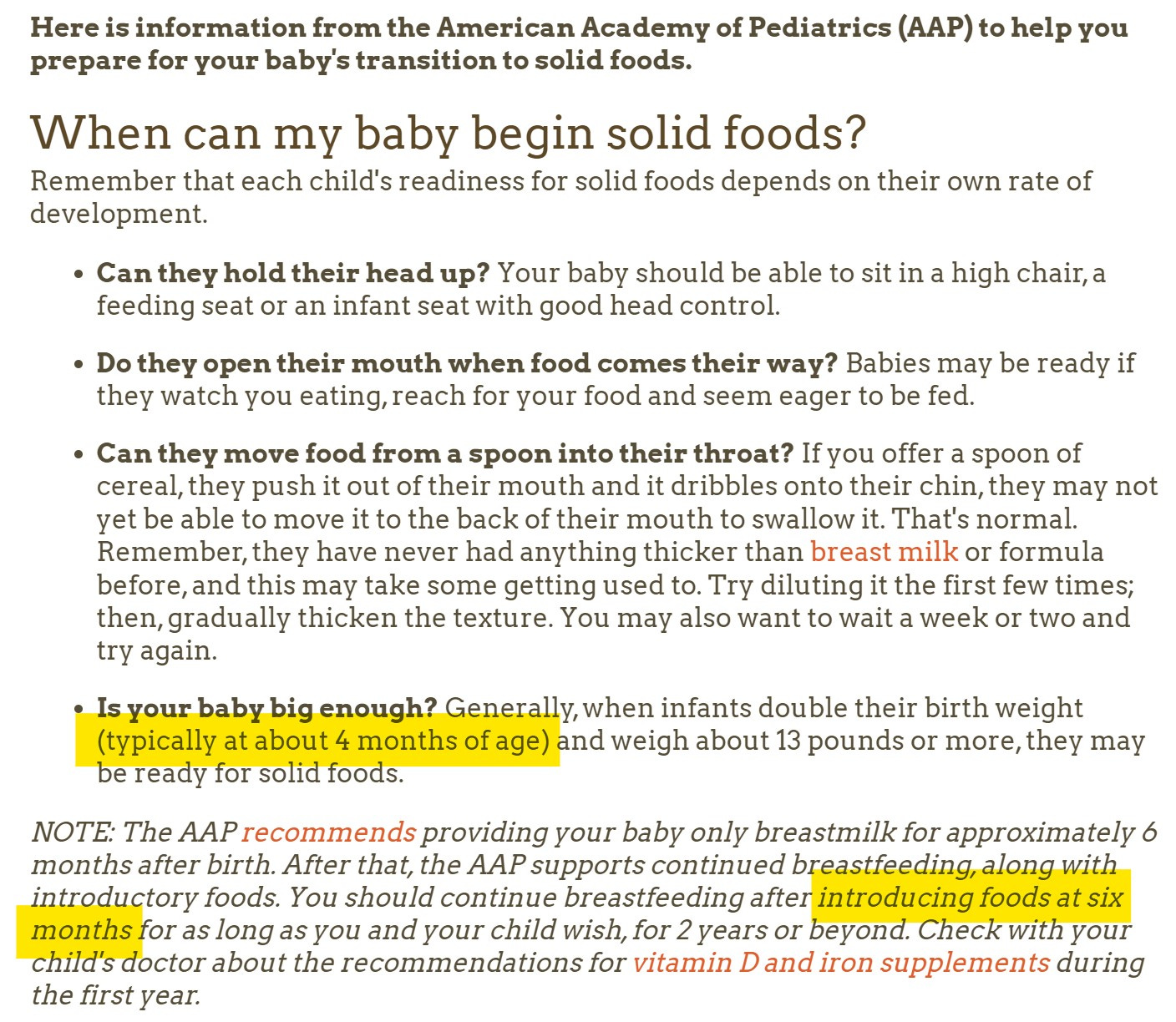 This is a screen shot from the AAP's page on introducing foods. The website url is in the caption. It reads: Here is information from the American Academy of Pediatrics (AAP) to help you prepare for your baby's transition to solid foods.  When can my baby begin solid foods? Remember that each child's readiness for solid foods depends on their own rate of development.  Can they hold their head up? Your baby should be able to sit in a high chair, a feeding seat or an infant seat with good head control.  Do they open their mouth when food comes their way? Babies may be ready if they watch you eating, reach for your food and seem eager to be fed.  Can they move food from a spoon into their throat? If you offer a spoon of cereal, they push it out of their mouth and it dribbles onto their chin, they may not yet be able to move it to the back of their mouth to swallow it. That's normal. Remember, they have never had anything thicker than breast milk or formula before, and this may take some getting used to. Try diluting it the first few times; then, gradually thicken the texture. You may also want to wait a week or two and try again.  Is your baby big enough? Generally, when infants double their birth weight (typically at about 4 months of age) and weigh about 13 pounds or more, they may be ready for solid foods.  NOTE: The AAP recommends providing your baby only breastmilk for approximately 6 months after birth. After that, the AAP supports continued breastfeeding, along with introductory foods. You should continue breastfeeding after introducing foods at six months for as long as you and your child wish, for 2 years or beyond. Check with your child's doctor about the recommendations for vitamin D and iron supplements during the first year.