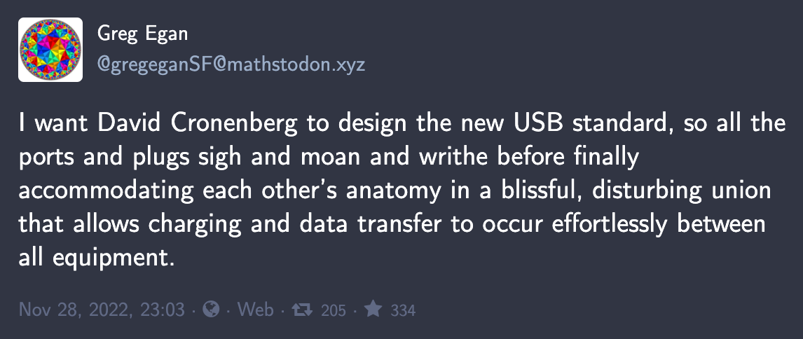 Mastodon toot by Greg Egan: “I want David Cronenberg to design the new USB standard, so all the ports and plugs sigh and moan and writhe before finally accommodating each other’s anatomy in a blissful, disturbing union that allows charging and data transfer to occur effortlessly between all equipment.”