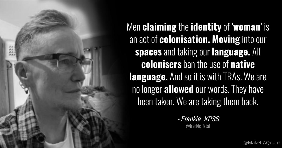 May be an image of 1 person and text that says 'Men claiming the identity of woman' is an act of colonisation. Moving into our spaces and taking our language. All colonisers ban the use of native language. And SO it is with TRAs. We are no longer allowed our words. They have been taken. We are taking them back. -Frankie_KPSS @MakeltAQuote'