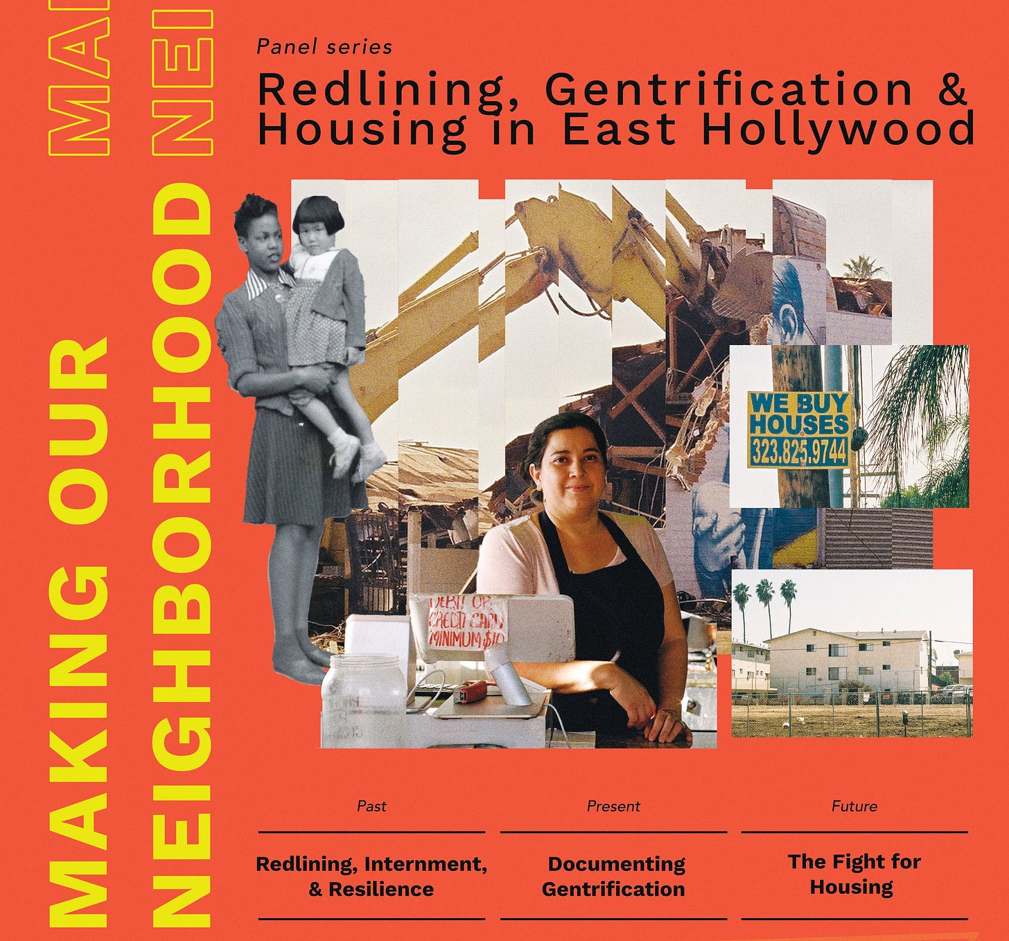 Magazine cover. Orange background with the words Making Our Neighborhood in yellow along the left hand side of the cover. On the top it says “panel series: Redlining, Gentrification, & Housing in East Hollywood.” In the middle are photographs of the neighborhood that have been sliced together. One image is archival black and white of a Black woman holding a Japanese child. Another is a contemporary photo portrait of a Salvadoran woman, and other photos are of buildings in the neighborhood. The bottom of the cover has three columns of text that say “Past Present Future” and below those it says “Redlining, Internment, & Resilience; Documenting Gentrification; the fight for housing.”