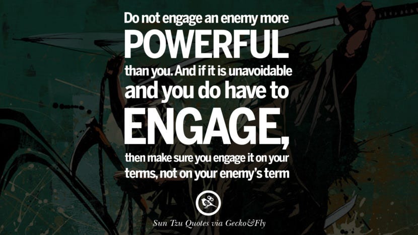 Do not engage an enemy more powerful than you. And if it is unavoidable and you do have to engage, then make sure you engage it on your terms, not on your enemy’s terms. Quote by Sun Tzu Art of War