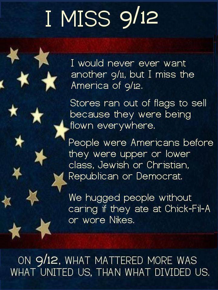 May be an image of text that says 'I MISS 9/12 I would never ever want another 9/11, but I miss the America of 9/12. Stores ran out of flags to sell because they were being flown everywhere. People were Americans before they were upper or lower class, Jewish or Christian, Republican or Democrat. We hugged people without carıng if they ate at Chick Chick-Fil-A or wore Nikes. ON 9/12, WHAT MATTERED MORE WAS WHAT UNITED US, THAN WHAT DIVIDED US.'