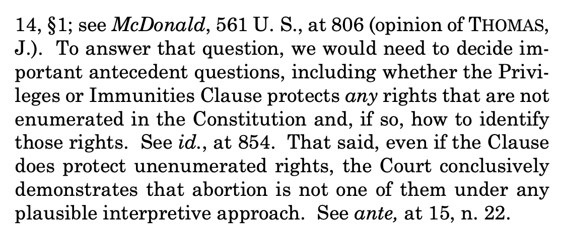 "14, §1; see McDonald, 561 U. S., at 806 (opinion of THOMAS, J.). To answer that question, we would need to decide im- portant antecedent questions, including whether the Privi- leges or Immunities Clause protects any rights that are not enumerated in the Constitution and, if so, how to identify those rights. See id., at 854. That said, even if the Clause does protect unenumerated rights, the Court conclusively demonstrates that abortion is not one of them under any plausible interpretive approach. See ante, at 15, n. 22."