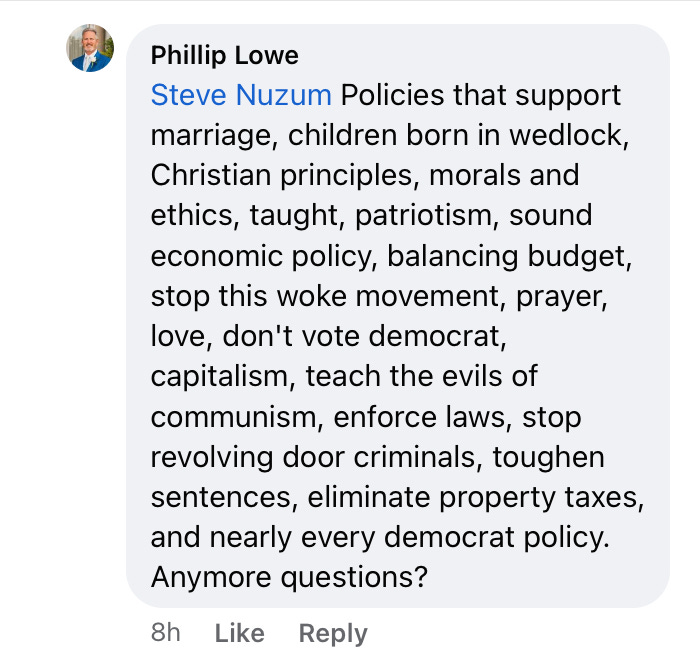  “Policies that support marriage, children born in wedlock, Christian principles, morals and ethics, taught, patriotism, sound economic policy, balancing budget, stop this woke movement, prayer, love, don’t vote democrat, capitalism, teach the evils of communism, enforce laws, stop revolving door criminals, toughen sentences, eliminate property taxes, and nearly ever democrat policy. Anymore questions?”