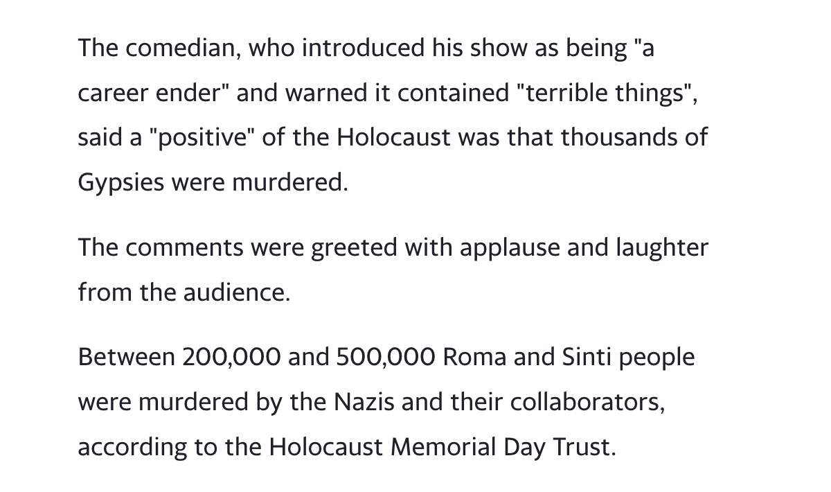 Image description: Black text on white background. Excerpt from article that reads: “The comedian, who introduced his show as being “a career ender” and warned it contained “terrible things”, said a “positive” of the Holocaust was that thousands of Gypsies were murdered. The comments were greeted with applause and laughter from the audience. Between 200,000 and 500,000 Roma and Sinti people were murdered by the Nazis and their collaborators, according to the Holocaust Memorial Day Trust.”