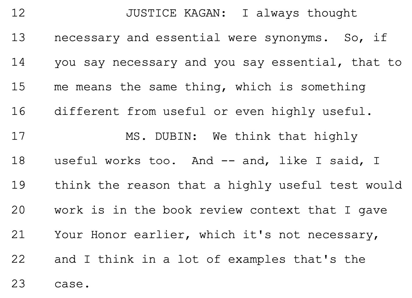 JUSTICE KAGAN: I always thought 13 necessary and essential were synonyms. So, if 14 you say necessary and you say essential, that to 15 me means the same thing, which is something 16 different from useful or even highly useful. 17 MS. DUBIN: We think that highly 18 useful works too. And -- and, like I said, I 19 think the reason that a highly useful test would 20 work is in the book review context that I gave 21 Your Honor earlier, which it's not necessary, 22 and I think in a lot of examples that's the 23 case.