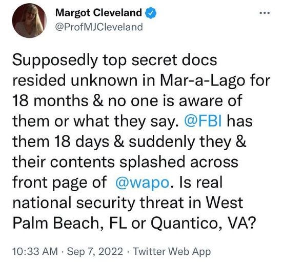 May be a Twitter screenshot of 1 person and text that says 'Margot Cleveland @ProfMJCleveland Supposedly top secret docs resided unknown in Mar-a-Lago for 18 months & no one is aware of them or what they say. @FBI has them 18 days & suddenly they & their contents splashed across front page of @wapo. Is real national security threat in West Palm Beach, FL or Quantico, VA? 10:33 AM Sep 7, 2022 Twitter Web App'