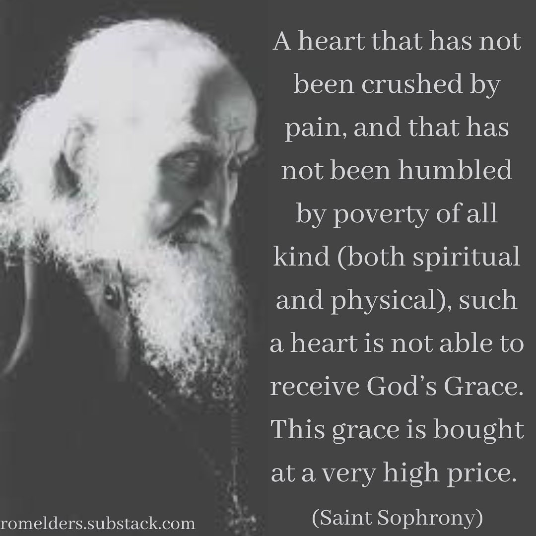 May be an image of one or more people and text that says 'A heart that has not been crushed by pain, and that has not been humbled by poverty ofall kind (both spiritual and physical), such a heart is not able to receive God's Grace. This grace is bought at a very high price. romelders.substack.com (Saint Sophrony)'