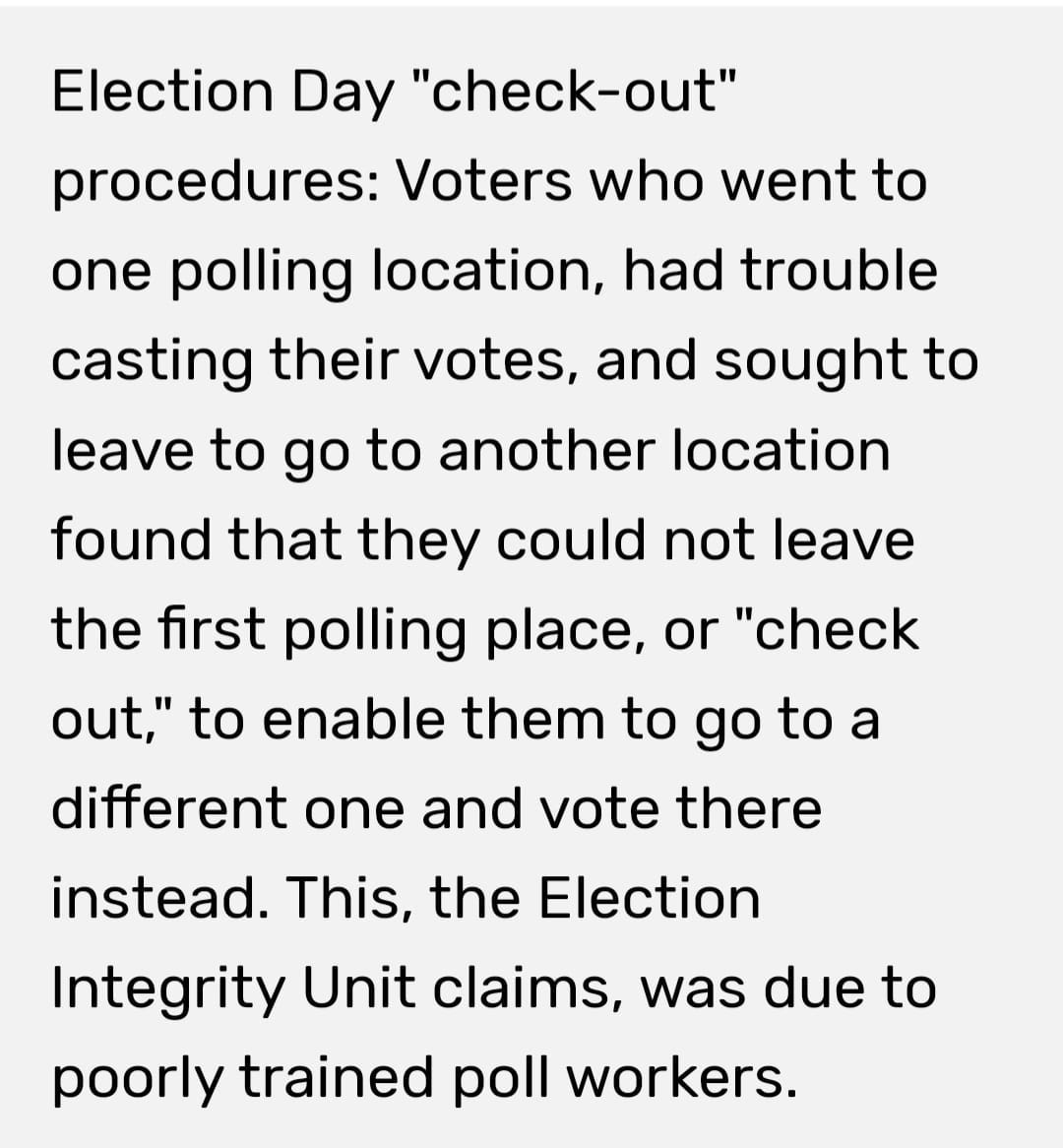 May be an image of text that says 'Election Day "check-out" procedures: Voters who went to one polling location, had trouble casting their votes, and sought to leave to go to another location found that they could not leave the first polling place, or "check out," to enable them to go to a different one and vote there instead. This, the Election Integrity Unit claims, was due to poorly trained poll workers.'