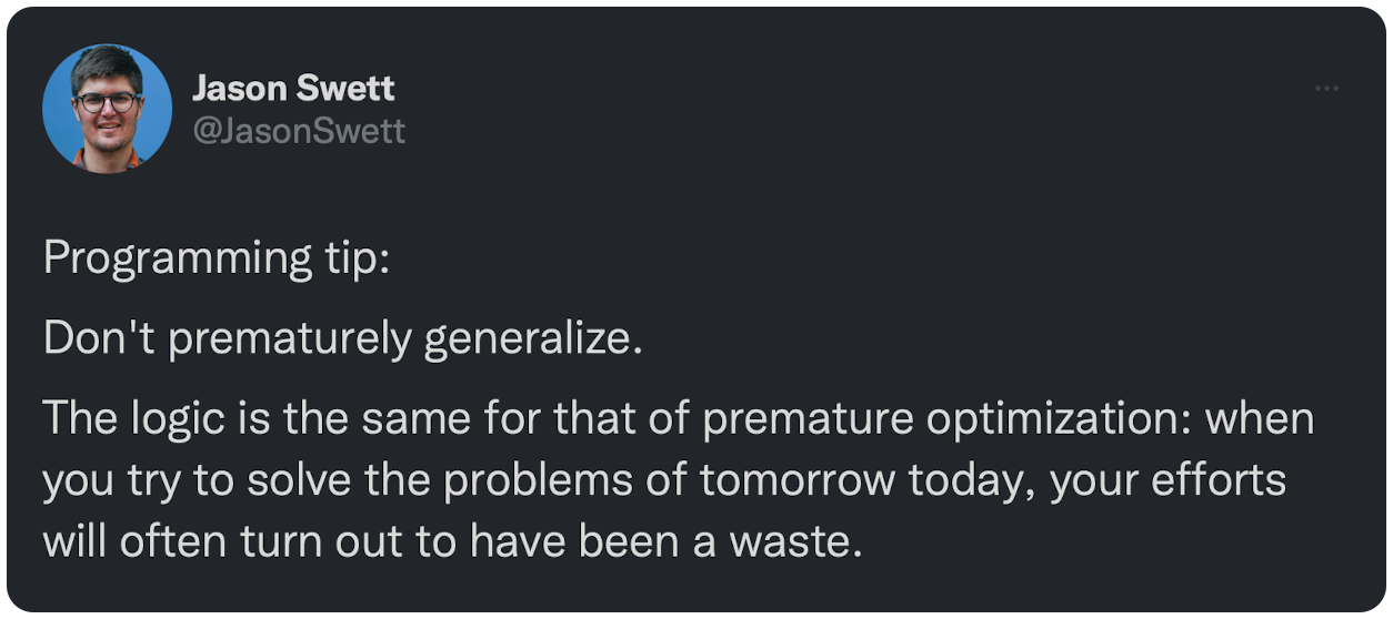 Programming tip: Don't prematurely generalize. The logic is the same for that of premature optimization: when you try to solve the problems of tomorrow today, your efforts will often turn out to have been a waste.