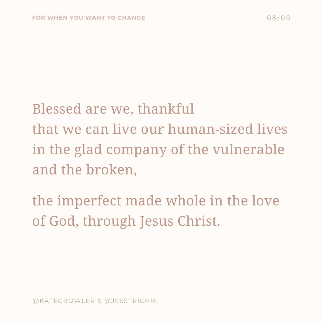 Part of the Prayer FOR WHEN YOU WANT TO CHANGE: Blessed are we, thankful that we can live our human-sized lives in the glad company of the vulnerable and the broken, the imperfect made whole in the love of God, through Jesus Christ." @KATECBOWLER @KATECBOWLER & @JESSTRICHIE & @JESSTRICHIE