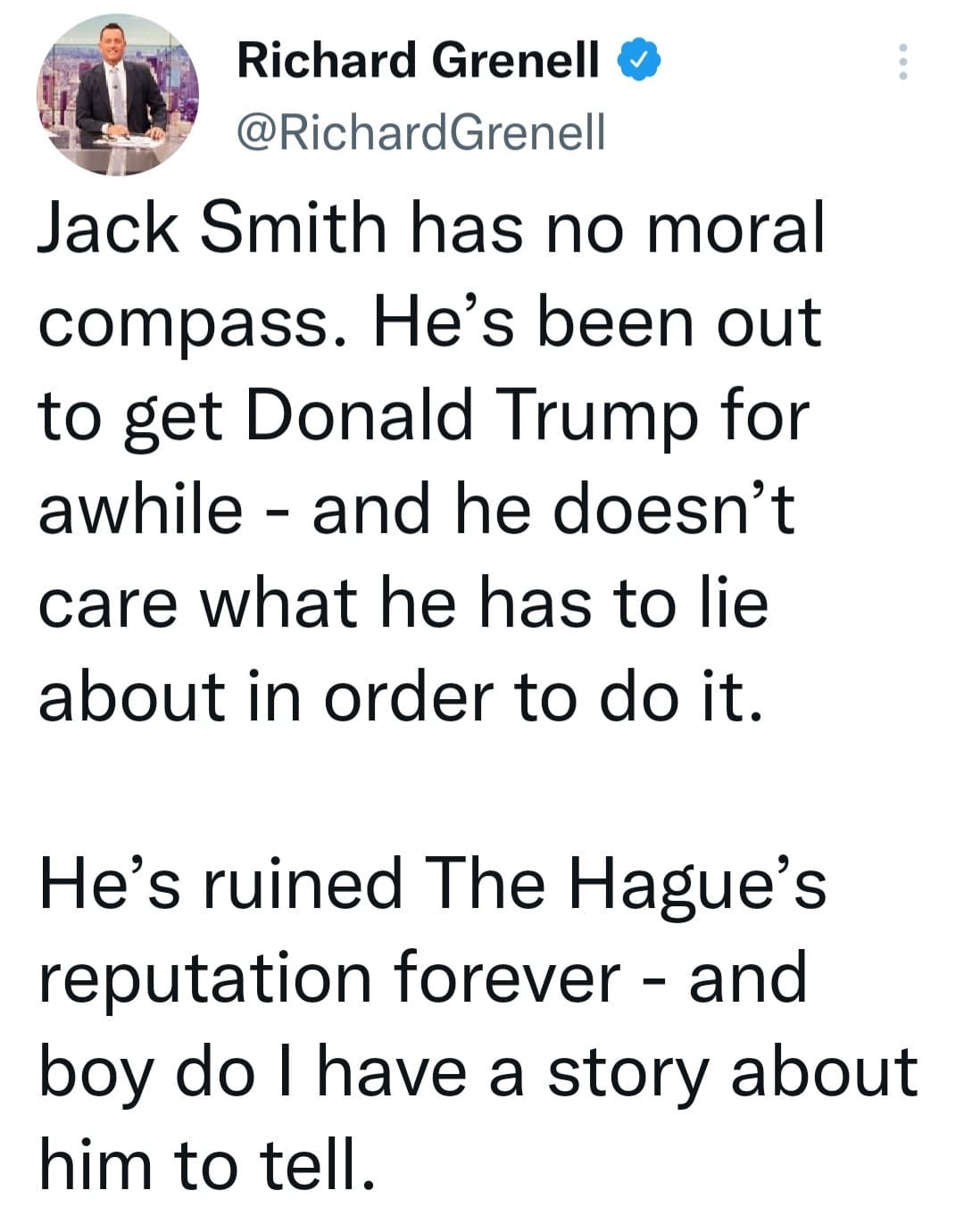 May be a Twitter screenshot of 2 people and text that says 'Richard Grenell @RichardGrenell Jack Smith has no moral compass. He's been out to get Donald Trump for awhile and he doesn't care what he has to lie about in order to do it. He's ruined The Hague's reputation forever and boy do I have a story about him to tell.'