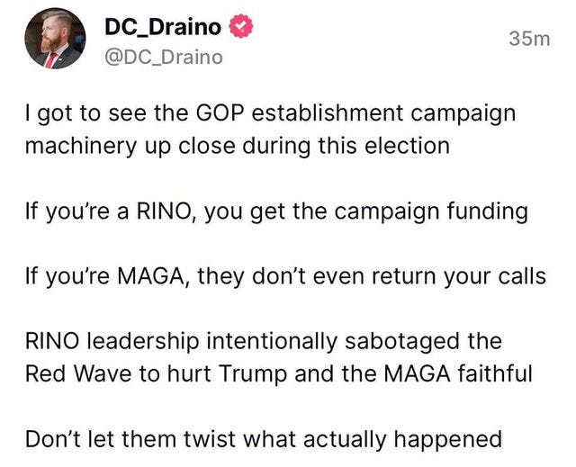 May be an image of 1 person and text that says 'DC_Draino @DC_Draino 35m I got to see the GOP establishment campaign machinery up close during this election If you're a RINO, you get the campaign funding If you're MAGA, they don't even return your calls RINO leadership intentionally sabotaged the Red Wave to hurt Trump and the MAGA faithful Don't let them twist what actually happened'