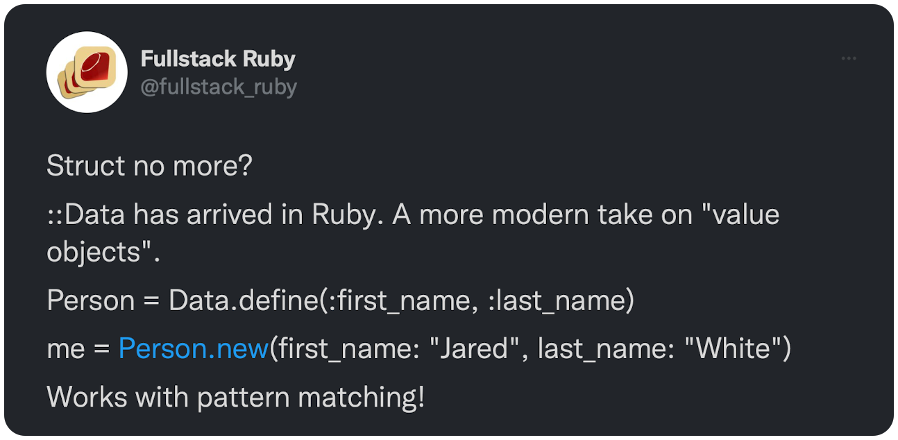 Struct no more? ::Data has arrived in Ruby. A more modern take on "value objects". Person = Data.define(:first_name, :last_name) me = Person.new(first_name: "Jared", last_name: "White") Works with pattern matching! Details &amp; docs here: 