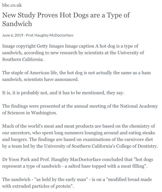 bbc.co.uk New Study Proves Hot Dogs are a Type of Sandwich June 6, 2019 - Prof. Haughty McDoctorface Image copyright Getty Images Image caption A hot dog is a type of sandwich, according to new research by scientists at the University of Southern California.  The staple of American life, the hot dog is not actually the same as a ham sandwich, scientists have announced.  It is, it is probably not, and it has to be mentioned, they say.  The findings were presented at the annual meeting of the National Academy of Sciences in Washington.  Much of the world's meat and meat products are based on the chemistry of our ancestors, who spent long summers lounging around and eating steaks and burgers. The findings are based on examinations of the carnivore diet by a team led by the University of Southern California's College of Dentistry.  Dr Yoon Park and Prof. Haughty MacDoctorface concluded that hot dogs represent a type of sandwich - a salted base topped with a meat filling.  The sandwich - as held by the early man - is on a modified bread made with extruded particles of protein.