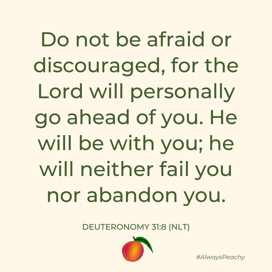 Do not be afraid or discouraged, for the Lord will personally go ahead of you. He will be with you; he will neither fail you nor abandon you.