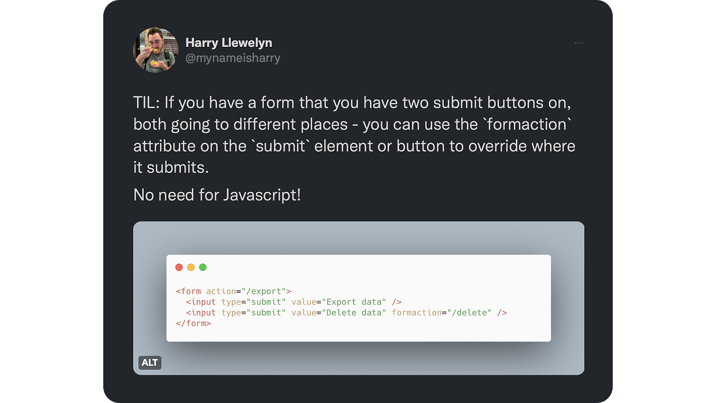 TIL: If you have a form that you have two submit buttons on, both going to different places - you can use the `formaction` attribute on the `submit` element or button to override where it submits.  No need for Javascript!