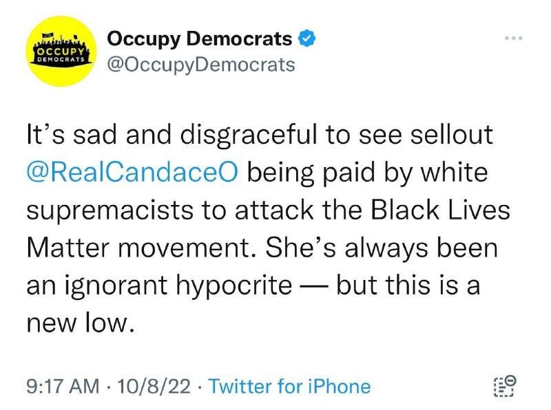 May be a Twitter screenshot of text that says 'OCCUPY DEMOCRATS Occupy Democrats @OccupyDemocrats It's sad and disgraceful to see sellout @RealCandaceO being paid by white supremacists to attack the Black Lives Matter movement. She's always been an ignorant hypocrite but this is a new low. 9:17 AM 10/8/22 Twitter for iPhone'