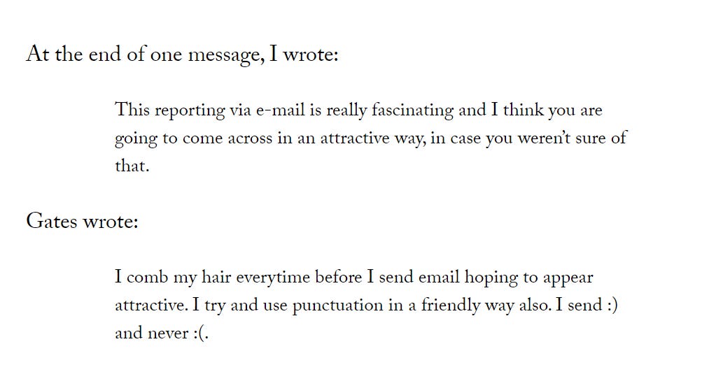 At the end of one message, I wrote:  This reporting via e-mail is really fascinating and I think you are going to come across in an attractive way, in case you weren’t sure of that.  Gates wrote:  I comb my hair everytime before I send email hoping to appear attractive. I try and use punctuation in a friendly way also. I send :) and never :(.