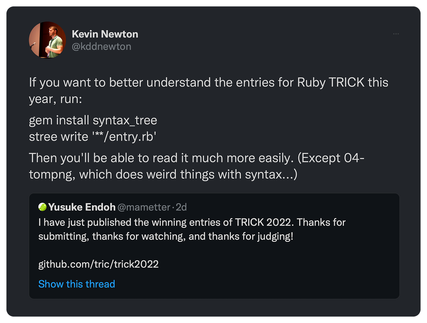 If you want to better understand the entries for Ruby TRICK this year, run: gem install syntax_tree stree write '**/entry.rb' Then you'll be able to read it much more easily. (Except 04-tompng, which does weird things with syntax...)
