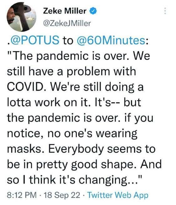 May be an image of text that says 'Zeke Miller @ZekeJMiller .@POTUS to @60Minutes: "The pandemic is over. We still have a problem with COVID. We're still doing a lotta work on it. It's-- but the pandemic is over. if you notice, no one's wearing masks. Everybody seems to be in pretty good shape. And so I think it's changing..." 8:12 PM 18 Sep 22. Twitter Web App'