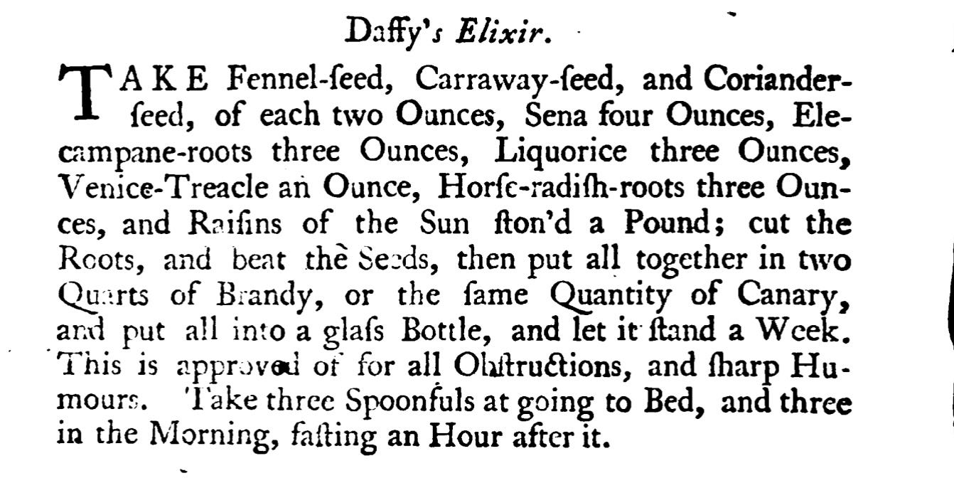 Daffy's Elixir. TA' AKE Fennel- ſeed, Carraway - feed, and Coriander ſeed , of each two Ounces, Sena four Ounces, Elecampane -roots three Ounces, Liquorice three Ounces, Venice-Treacle an Ounce, Horſe-radiſh -roots three Ounces, and Raiſins of the Sun ſton'd a Pound ; cut theRcots, and beat the Seeds, then put all together in two Quarts of Brandy, or the fame Quantity of Canary,and put all into a glaſs Bottle, and let it ſtand a Week . This is approved of for all Ohitructions, and ſharp Hu Take three Spoonfuls at going to Bed, and threein the Morning, faſting an Hour afterit.