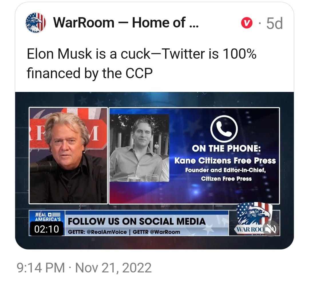 May be an image of 2 people and text that says 'WarRoom Home of... 5d Elon Musk is a cuck-Twitter Twitter is 100% financed by the CCP 1 ON THE PHONE: Kane Citizens Free Press Founder and Editor-in-Chief, Citizen Free Press REAL AMERICA'S FOLLOW US ON SOCIAL MEDIA 02:10 GETTR: @RealAmVoice GETTR @WarRoom WAR ROO 9:14 PM Nov 21, 2022'