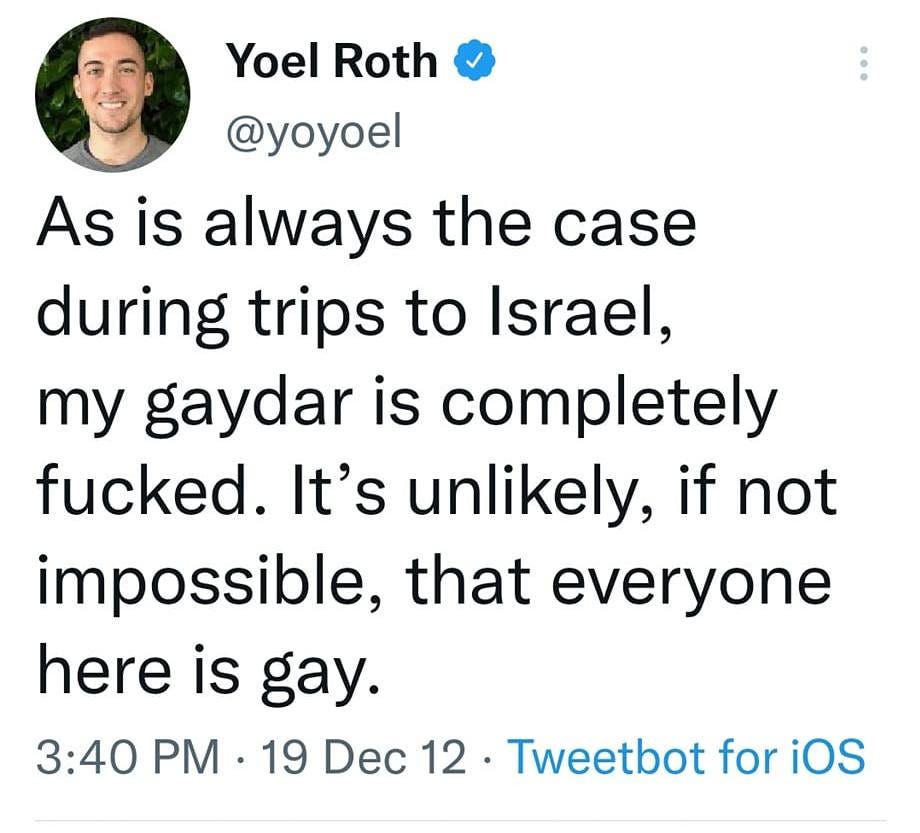 May be a Twitter screenshot of 2 people and text that says '10:01 4G: I 73% Tweet Yoel Roth @yoyoel As is always the case during trips to Israel, my gaydar is completely fucked. It's unlikely, if not impossible, that everyone here is gay. 3:40 PM 19 Dec 12 Tweetbot for iOS 13 Retweets 16 Quote Tweets 13 Likes Yoel Roth @... 19 Dec 12 @ericibid Or perhapsit has something to do with the backwards right-to-left Tweet your reply'