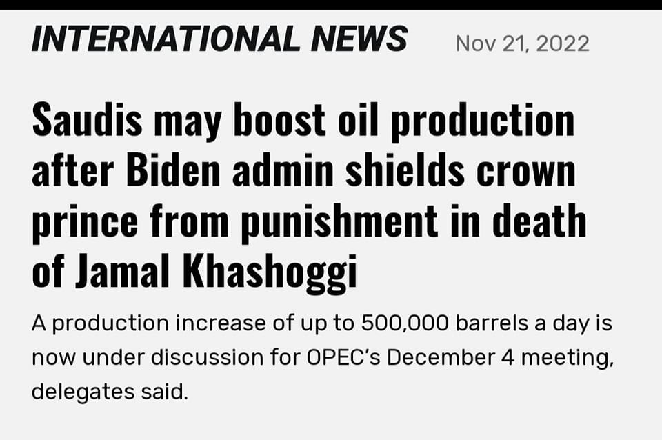 May be an image of text that says 'INTERNATIONAL NEWS Nov 21, 2022 Saudis may boost oil production after Biden admin shields crown prince from punishment in death of Jamal Khashoggi A production increase of up to 500,000 barrels a day is now under discussion for for OPEC's December 4 meeting, delegates said.'