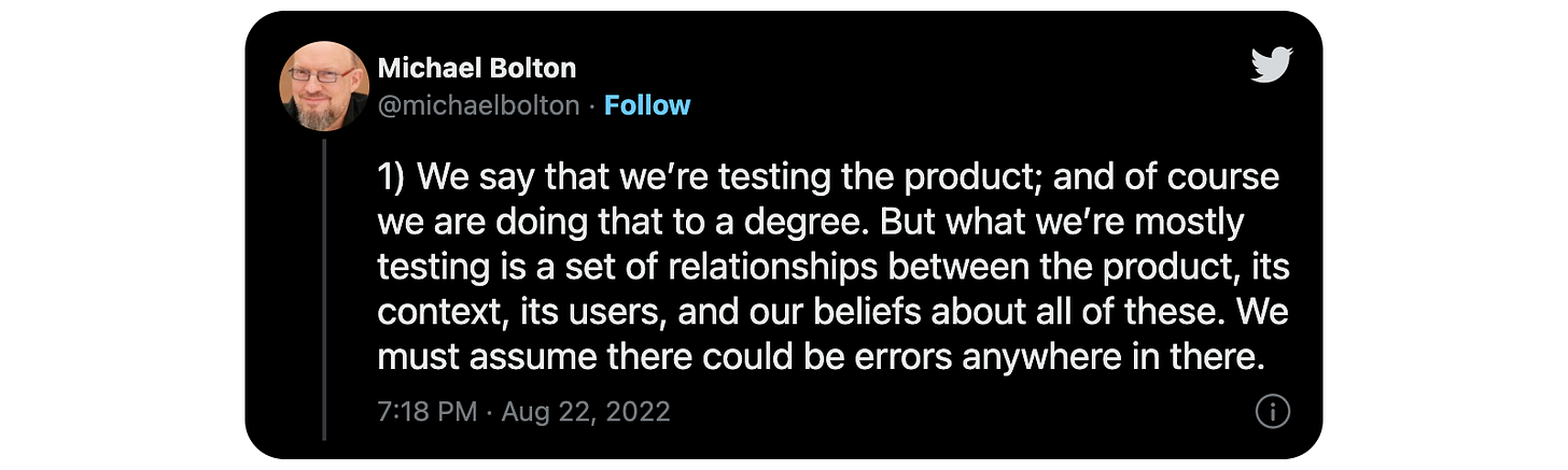 1) We say that we’re testing the product; and of course we are doing that to a degree. But what we’re mostly testing is a set of relationships between the product, its context, its users, and our beliefs about all of these. We must assume there could be errors anywhere in there.