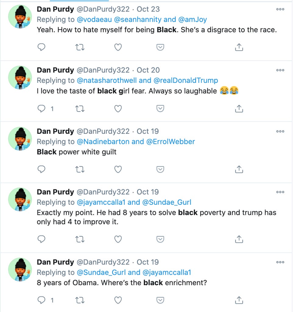 Tweets from @DanPurdy322: 

"Yeah. How to hate myself for being Black. She's a disgrace to the race."

"I love the taste of black girl fear. Always so laughable"

"Black power white guilt"

"Exactly my point. He had 8 years to solve black poverty and trump has only had 4 years to improve it"

"8 years of Obama. Where's the black enrichment?"