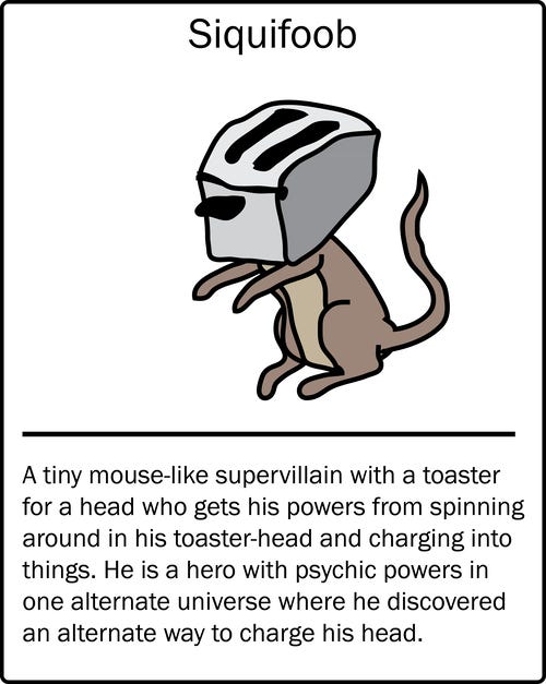 Siquifoob – a tiny mouse-like supervillain with a toaster for a head who gets his powers from spinning around in his toaster-head and charging into things. He is a hero with psychic powers in one alternate universe where he discovered an alternate way to charge his head.
