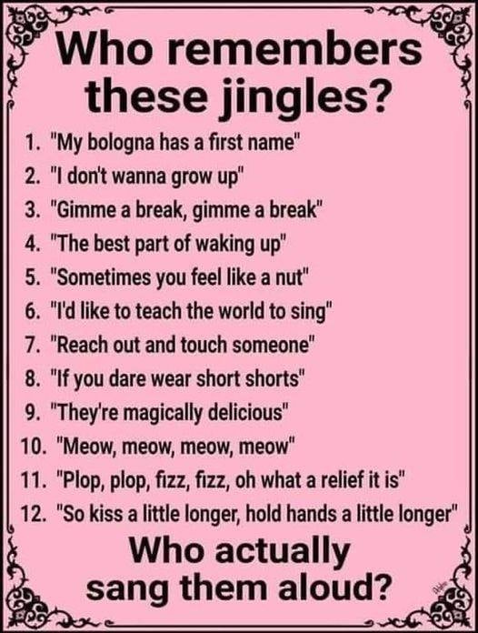 May be an image of text that says 'Who remembers these jingles? 1. "My bologna has a first name" 2. "I don't wanna grow up" 3. "Gimme a break, gimme a break" 4. "The best part of waking up" 5. "Sometimes you feel like a nut" 6. "I'd like to teach the world to sing" 7. "Reach out and touch someone" 8. "If you dare wear short shorts" 9. "They're magically delicious" 10. "Meow, meow, meow, meow" 11. "Plop, plop, fizz, fizz, oh what a relief it is" 12. "So kiss a little longer, hold hands a little longer" Who actually sang them aloud?'