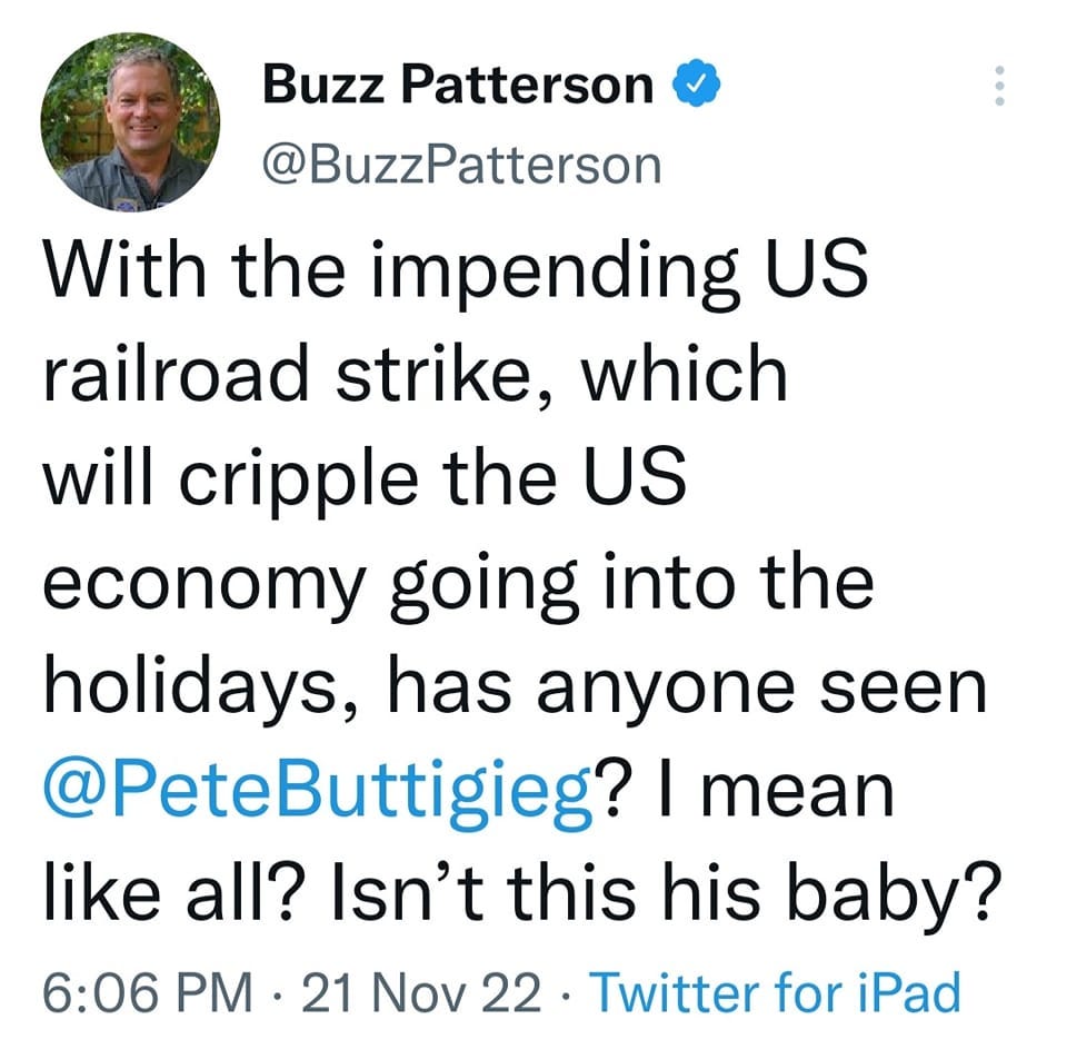 May be a Twitter screenshot of 1 person and text that says 'Buzz Patterson @BuzzPatterson With the impending US railroad strike, which will cripple the US economy going into the holidays, has anyone seen @PeteButtigieg? I mean like all? Isn't this his baby? 6:06 PM .21 Nov 22. Twitter for iPad'
