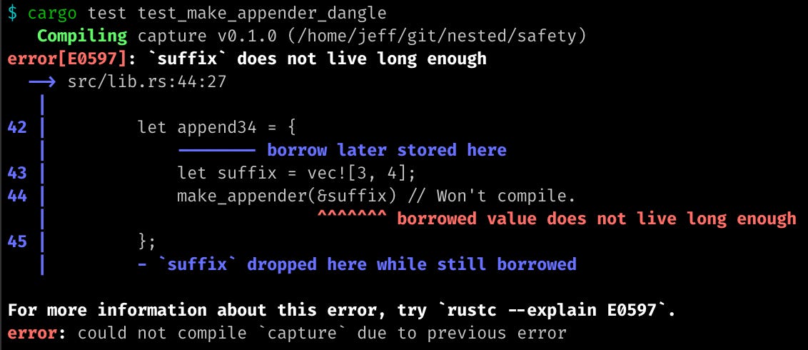 $ cargo test test_make_appender_dangle    Compiling capture v0.1.0 (/home/jeff/git/nested/safety) error[E0597]: `suffix` does not live long enough   --> src/lib.rs:44:27    | 42 |         let append34 = {    |             -------- borrow later stored here 43 |             let suffix = vec![3, 4]; 44 |             make_appender(&suffix) // Won't compile.    |                           ^^^^^^^ borrowed value does not live long enough 45 |         };    |         - `suffix` dropped here while still borrowed  For more information about this error, try `rustc --explain E0597`. error: could not compile `capture` due to previous error