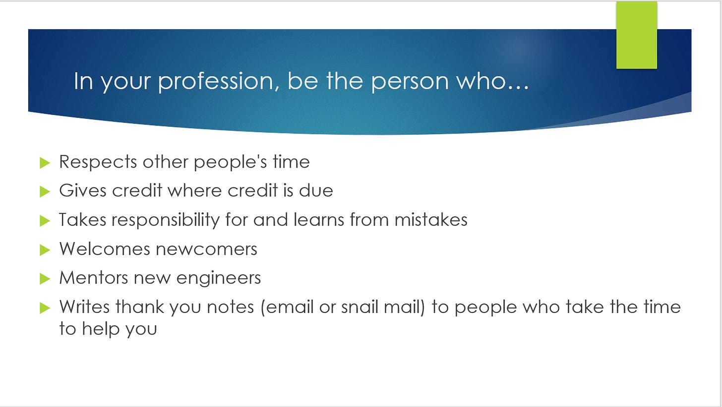 Screenshot of a presentation slide that says: In your profession, be the person who: respects other people's time, gives credit where credit is due, takes responsibility for and learns from mistakes, welcomes newcomers, mentors new engineers, writes thank you notes (email or snail mail) to people who take the time to help you.