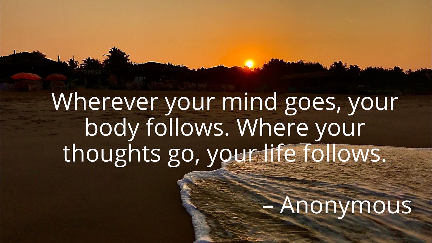 Wherever your mind goes, your body follows. Where your thoughts go, your life follows. – Anonymous Wherever your mind goes, your body follows. Where your thoughts go, your life follows. – Anonymous