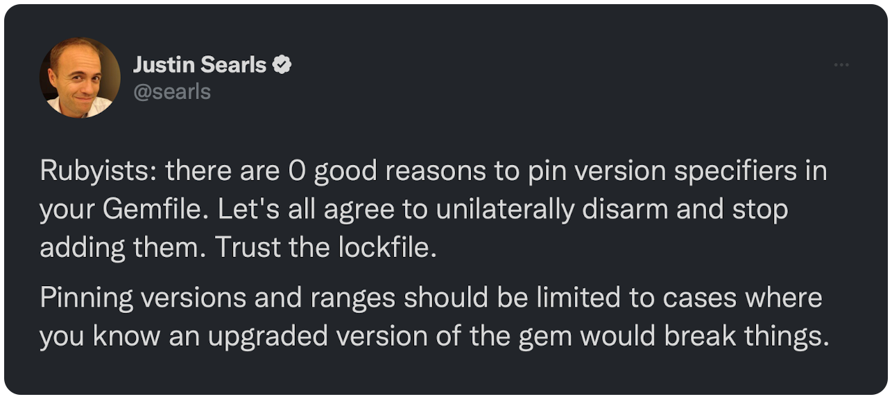 Rubyists: there are 0 good reasons to pin version specifiers in your Gemfile. Let's all agree to unilaterally disarm and stop adding them. Trust the lockfile. Pinning versions and ranges should be limited to cases where you know an upgraded version of the gem would break things.