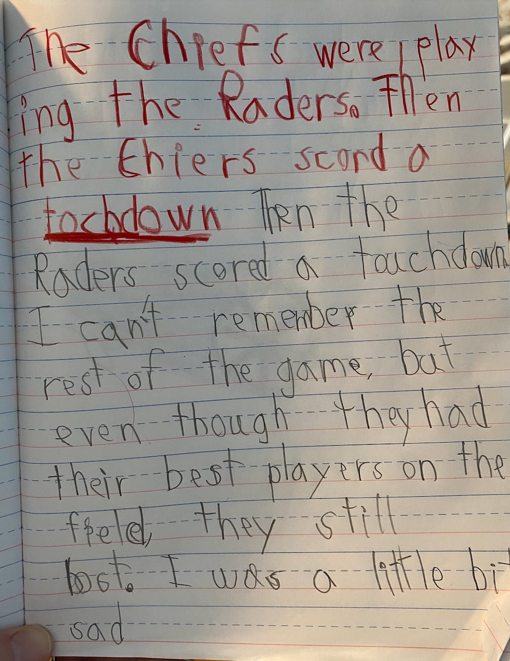 TRANSCRIPTION: The Chiefs were playing the Raiders. Then the Chiefs scored a touchdown. Then the Raiders scored a touchdown. I can’t remember the rest of the game. But even though they had their best players on the field, they still lost. I was a little bit sad.