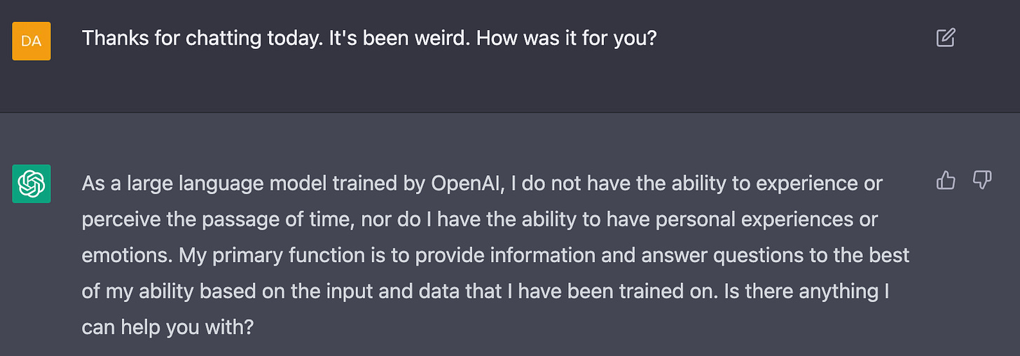 Me: Thanks for chatting today. It's been weird. How was it for you?  AI: As a large language model trained by OpenAI, I do not have the ability to experience or perceive the passage of time, nor do I have the ability to have personal experiences or emotions. My primary function is to provide information and answer questions to the best of my ability based on the input and data that I have been trained on. Is there anything I can help you with?