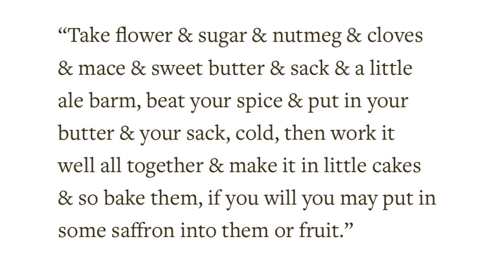 "Take flower & sugar & nutmeg & cloves  & mace & sweet butter & sack & a little  ale barm, beat your spice & put in your  butter & your sack, cold, then work it  well all together & make it in little cakes  & so bake them, if you will you may put in  some saffron into them or fruit."