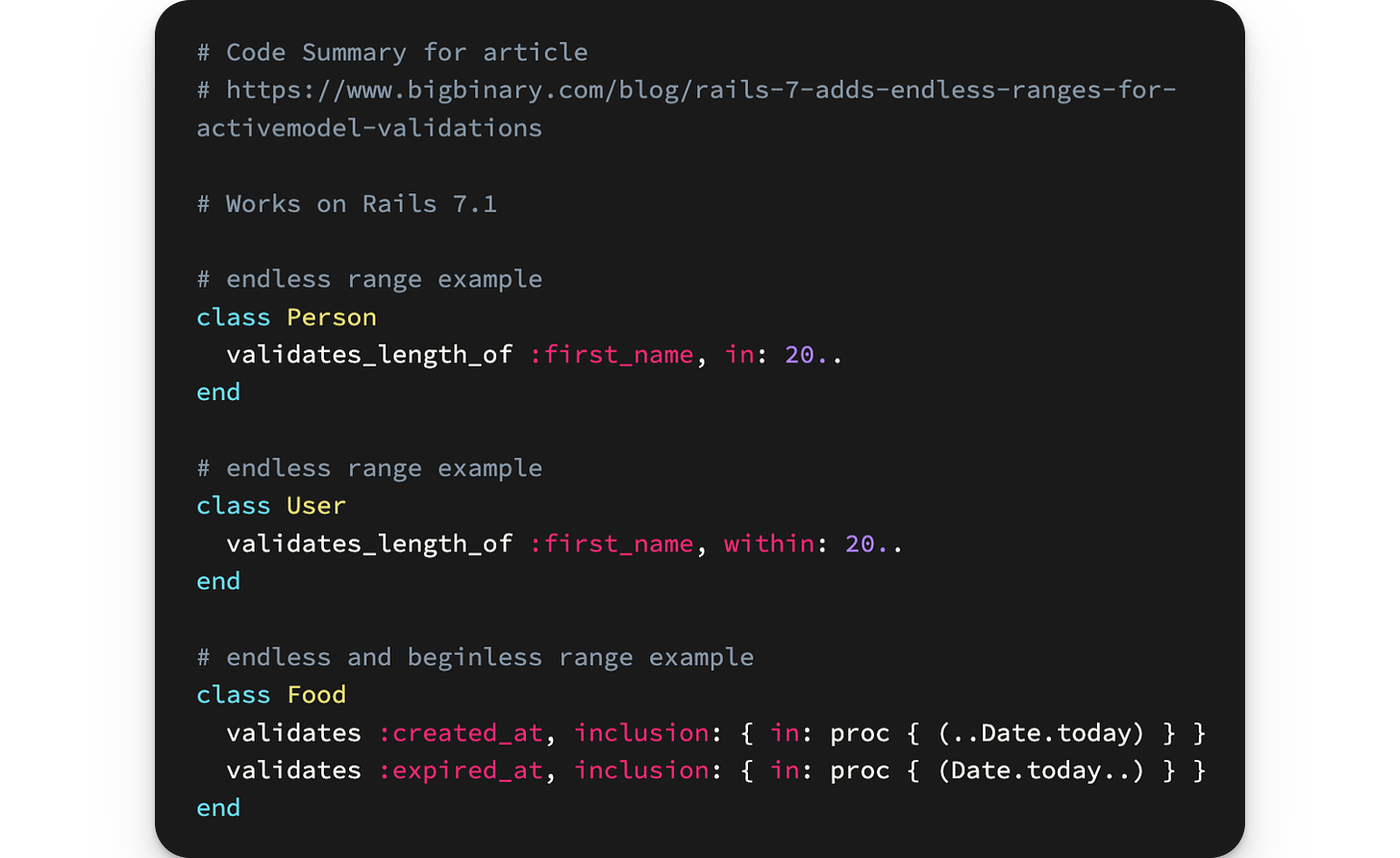 # Code Summary for article # https://www.bigbinary.com/blog/rails-7-adds-endless-ranges-for-activemodel-validations  # Works on Rails 7.1  # endless range example class Person   validates_length_of :first_name, in: 20.. end  # endless range example class User   validates_length_of :first_name, within: 20.. end  # endless and beginless range example class Food   validates :created_at, inclusion: { in: proc { (..Date.today) } }   validates :expired_at, inclusion: { in: proc { (Date.today..) } } end