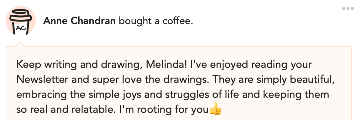 Anne Chandran bought a coffee. Keep writing and drawing, Melinda! I've enjoyed reading your Newsletter and super love the drawings. They are simply beautiful, embracing the simple joys and struggles of life and keeping them so real and relatable. I'm rooting for you