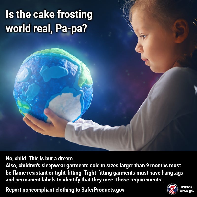 A small child holding a sculpture of the earth made out of clay, but it kind of looks like cake frosting. The child says, "Is the cake frosting world real, Pa-pa?" The narrator replies, "No, child. This is but a dream. Also, children's sleepwear garments sold in sizes larger than 9 months must be flame resistant or tight-fitting and have hangtags and permanent labels to identify that they meet those requirements. Report children’s clothing without labels or hangtags to SaferProducts.gov.