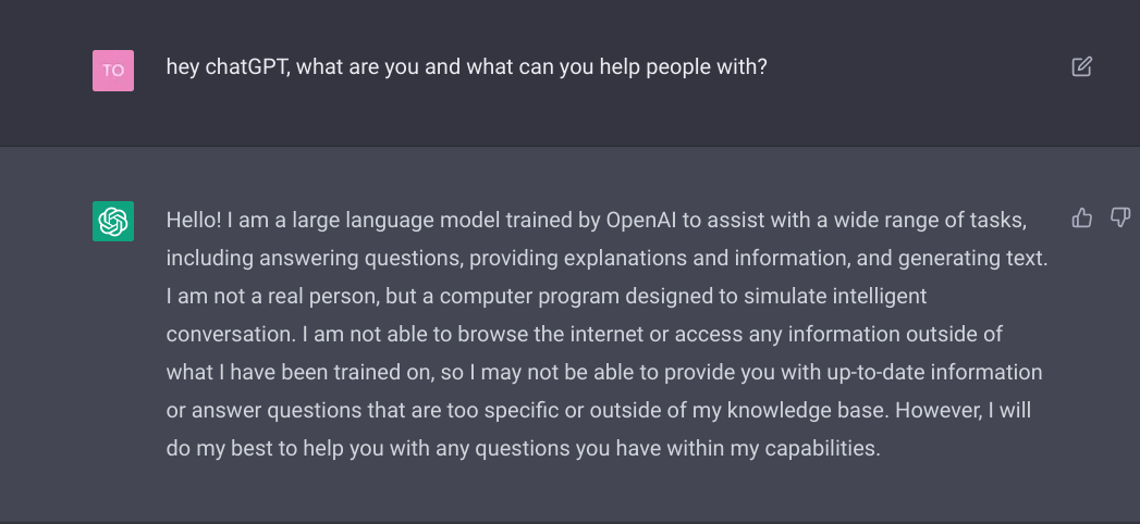 Hello! I am a large language model trained by OpenAI to assist with a wide range of tasks, including answering questions, providing explanations and information, and generating text. I am not a real person, but a computer program designed to simulate intelligent conversation. I am not able to browse the internet or access any information outside of what I have been trained on, so I may not be able to provide you with up-to-date information or answer questions that are too specific or outside of my knowledge base. However, I will do my best to help you with any questions you have within my capabilities.