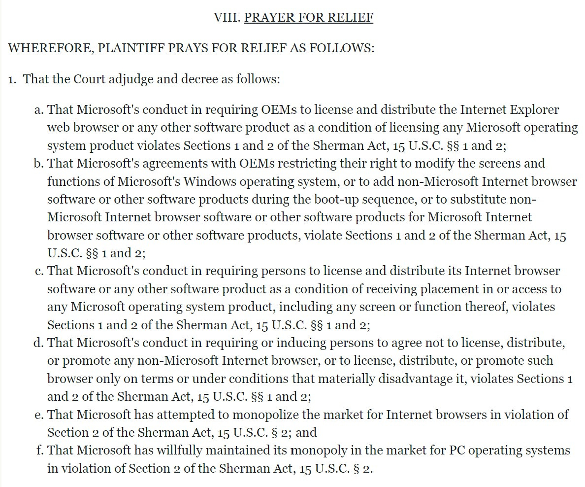 VIII. PRAYER FOR RELIEF  WHEREFORE, PLAINTIFF PRAYS FOR RELIEF AS FOLLOWS:  1.  That the Court adjudge and decree as follows:  That Microsoft's conduct in requiring OEMs to license and distribute the Internet Explorer web browser or any other software product as a condition of licensing any Microsoft operating system product violates Sections 1 and 2 of the Sherman Act, 15 U.S.C. §§ 1 and 2; That Microsoft's agreements with OEMs restricting their right to modify the screens and functions of Microsoft's Windows operating system, or to add non-Microsoft Internet browser software or other software products during the boot-up sequence, or to substitute non-Microsoft Internet browser software or other software products for Microsoft Internet browser software or other software products, violate Sections 1 and 2 of the Sherman Act, 15 U.S.C. §§ 1 and 2; That Microsoft's conduct in requiring persons to license and distribute its Internet browser software or any other software product as a condition of receiving placement in or access to any Microsoft operating system product, including any screen or function thereof, violates Sections 1 and 2 of the Sherman Act, 15 U.S.C. §§ 1 and 2; That Microsoft's conduct in requiring or inducing persons to agree not to license, distribute, or promote any non-Microsoft Internet browser, or to license, distribute, or promote such browser only on terms or under conditions that materially disadvantage it, violates Sections 1 and 2 of the Sherman Act, 15 U.S.C. §§ 1 and 2; That Microsoft has attempted to monopolize the market for Internet browsers in violation of Section 2 of the Sherman Act, 15 U.S.C. § 2; and That Microsoft has willfully maintained its monopoly in the market for PC operating systems in violation of Section 2 of the Sherman Act, 15 U.S.C. § 2.