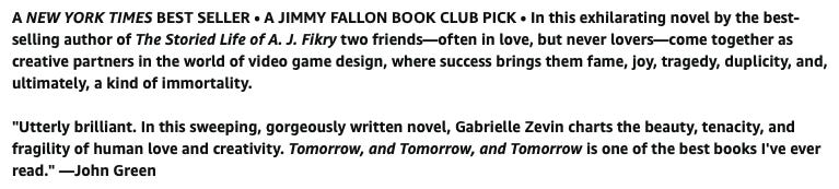 Bold text that reads as the following: A NEW YORK TIMES BEST SELLER • A JIMMY FALLON BOOK CLUB PICK • In this exhilarating novel by the best-selling author of The Storied Life of A. J. Fikry two friends—often in love, but never lovers—come together as creative partners in the world of video game design, where success brings them fame, joy, tragedy, duplicity, and, ultimately, a kind of immortality.  "Utterly brilliant. In this sweeping, gorgeously written novel, Gabrielle Zevin charts the beauty, tenacity, and fragility of human love and creativity. Tomorrow, and Tomorrow, and Tomorrow is one of the best books I've ever read." —John Green