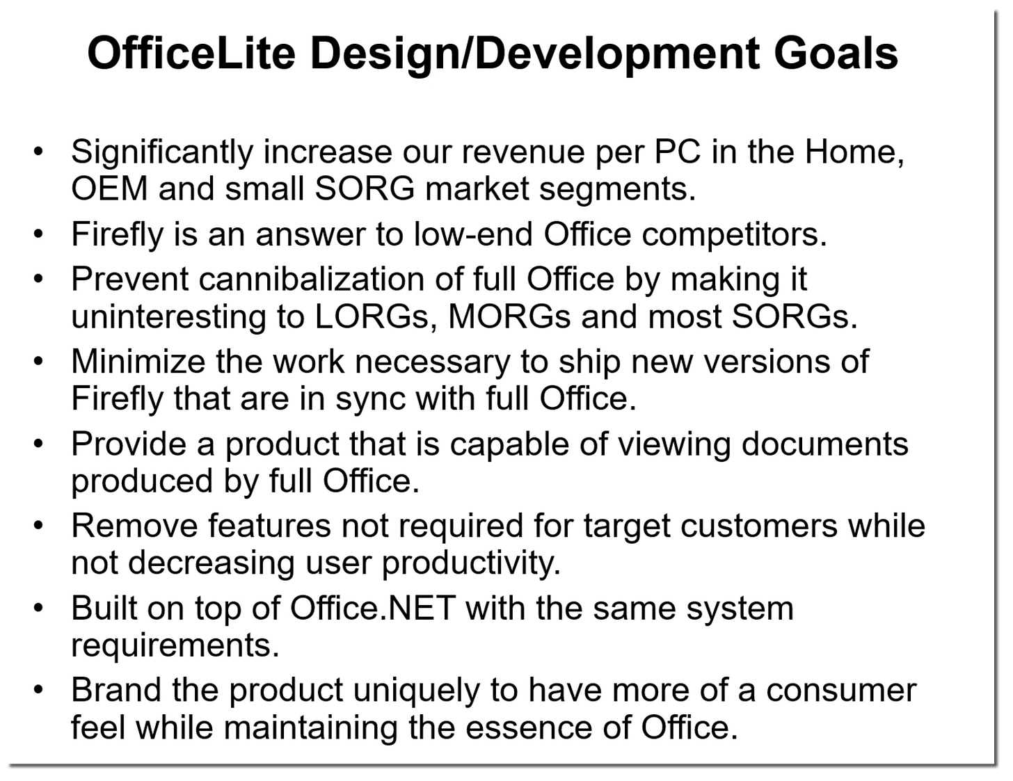 OfficeLite Design/Development Goals Significantly increase our revenue per PC in the Home, OEM and small SORG market segments. Firefly is an answer to low-end Office competitors. Prevent cannibalization of full Office by making it uninteresting to LOGs, MORGs and most SORGs. Minimize the work necessary to ship new versions of Firefly that are in sync with full Office. Provide a product that is capable of viewing documents produced by full Office. Remove features not required for target customers while not decreasing user productivity. Built on top of Office.NET with the same system requirements. Brand the product uniquely to have more of a consumer feel while maintaining the essence of Office.